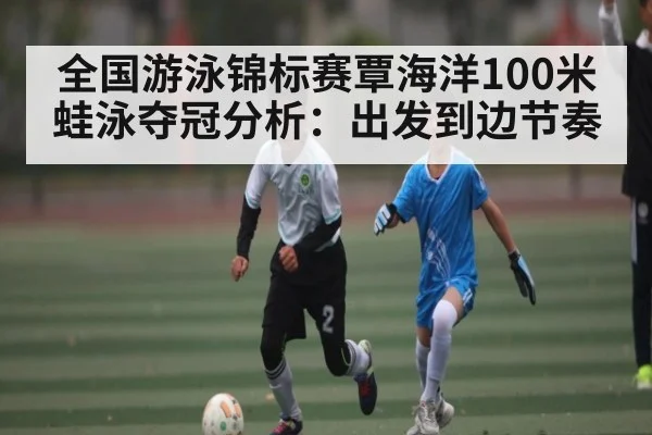 全国游泳锦标赛覃海洋100米蛙泳夺冠分析:出发到边节奏
