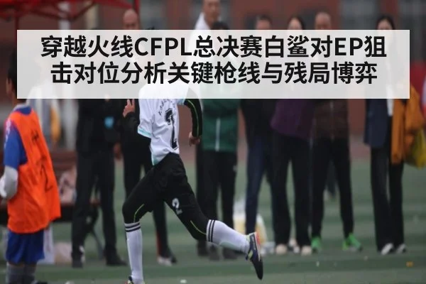 穿越火线CFPL总决赛白鲨对EP狙击对位分析关键枪线与残局博弈